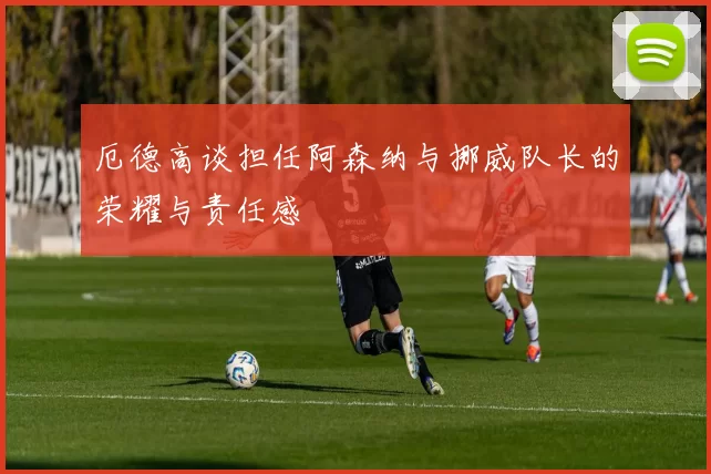 厄德高谈担任阿森纳与挪威队长的荣耀与责任感