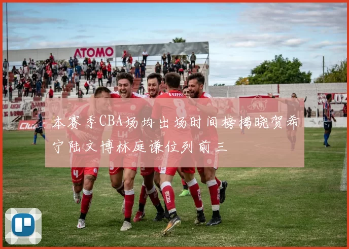 本赛季CBA场均出场时间榜揭晓贺希宁陆文博林庭谦位列前三