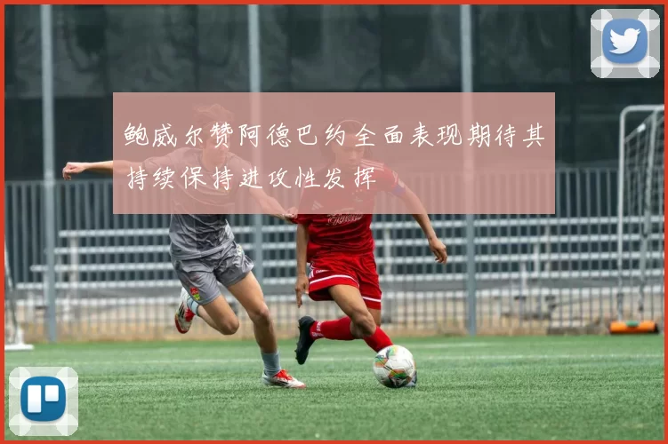 鲍威尔赞阿德巴约全面表现期待其持续保持进攻性发挥