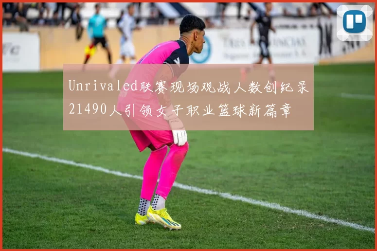 Unrivaled联赛现场观战人数创纪录21490人引领女子职业篮球新篇章