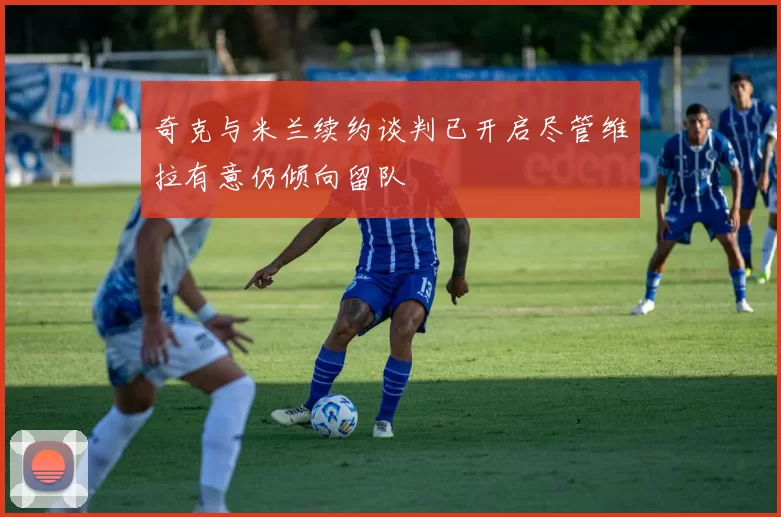 奇克与米兰续约谈判已开启尽管维拉有意仍倾向留队