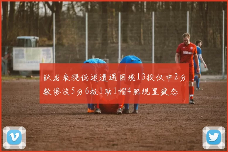 狄龙表现低迷遭遇困境13投仅中2分数惨淡5分6板1助1帽4犯规显疲态