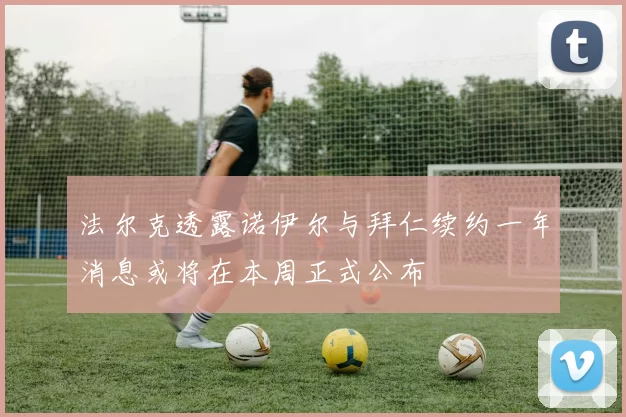 法尔克透露诺伊尔与拜仁续约一年消息或将在本周正式公布