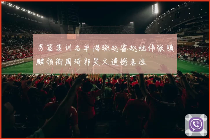男篮集训名单揭晓赵睿赵继伟张镇麟领衔周琦郭昊文遗憾落选