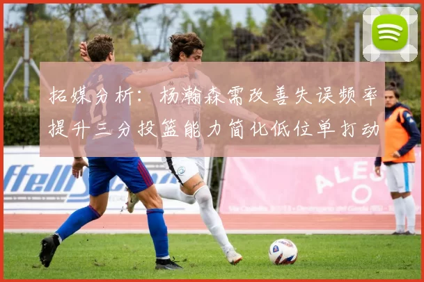 拓媒分析：杨瀚森需改善失误频率提升三分投篮能力简化低位单打动作