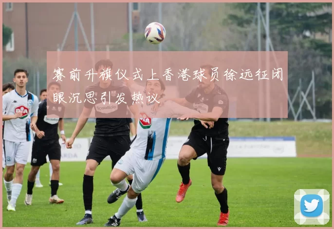 赛前升旗仪式上香港球员徐远征闭眼沉思引发热议