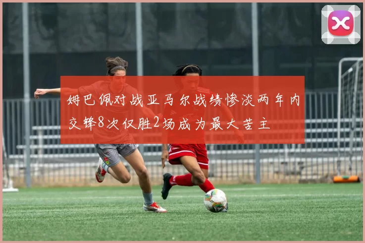 姆巴佩对战亚马尔战绩惨淡两年内交锋8次仅胜2场成为最大苦主