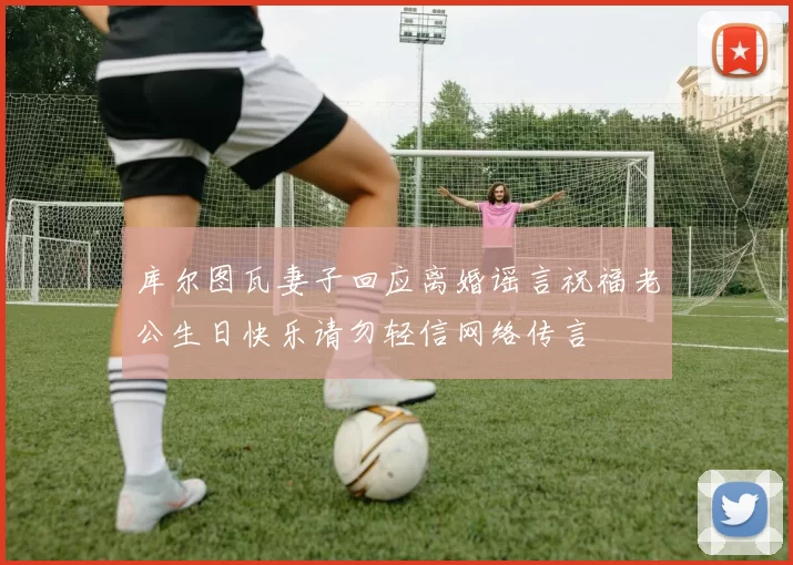库尔图瓦妻子回应离婚谣言祝福老公生日快乐请勿轻信网络传言